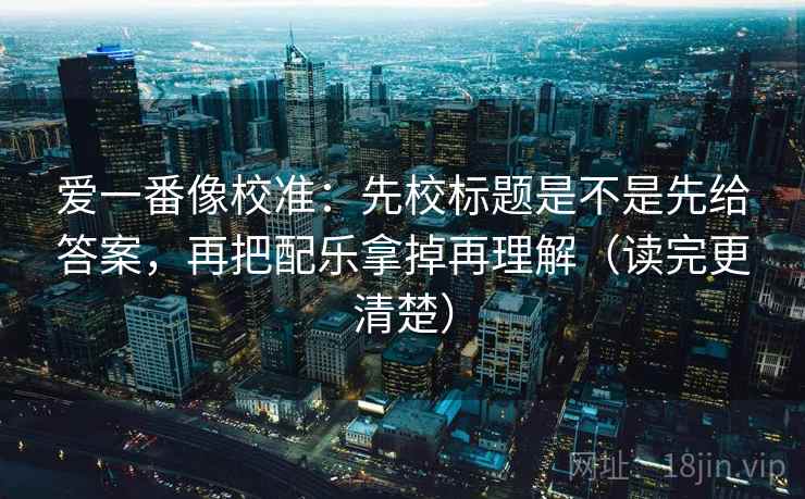 爱一番像校准：先校标题是不是先给答案，再把配乐拿掉再理解（读完更清楚）