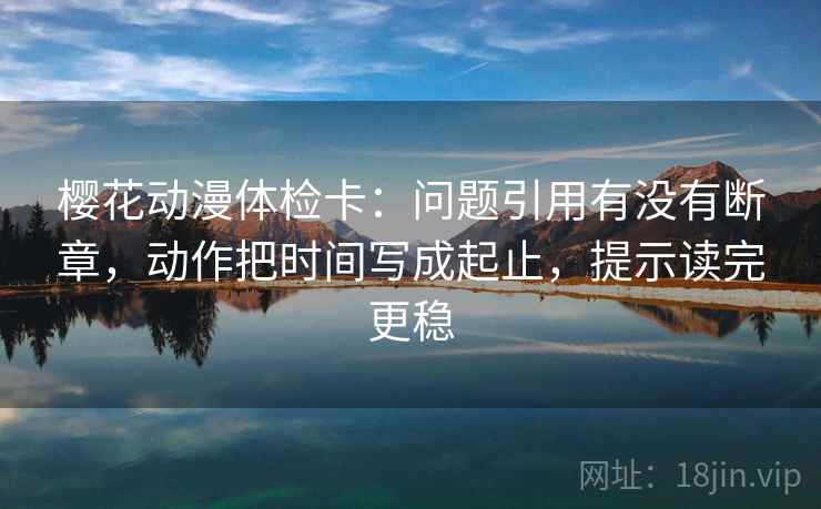 樱花动漫体检卡:问题引用有没有断章,动作把时间写成起止,提示读完更稳 樱花动漫体检卡:问题引用有没有断章,动作把时间写成起止,提示读完更稳