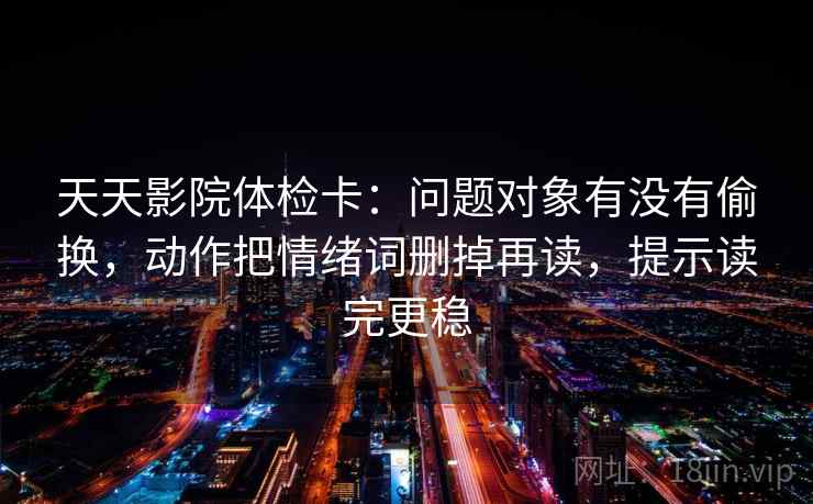 天天影院体检卡：问题对象有没有偷换，动作把情绪词删掉再读，提示读完更稳