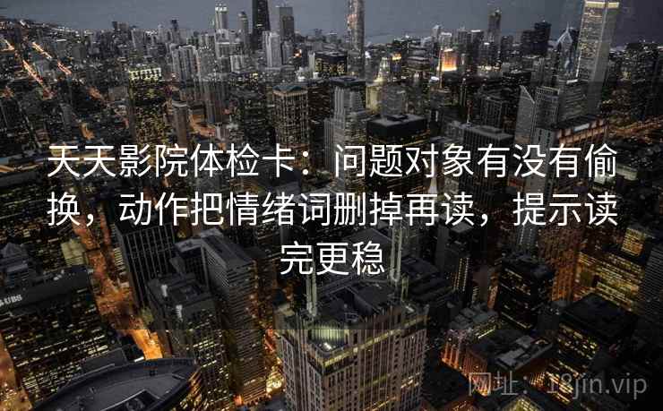 天天影院体检卡：问题对象有没有偷换，动作把情绪词删掉再读，提示读完更稳