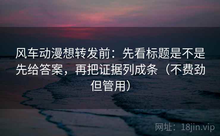 风车动漫想转发前：先看标题是不是先给答案，再把证据列成条（不费劲但管用）