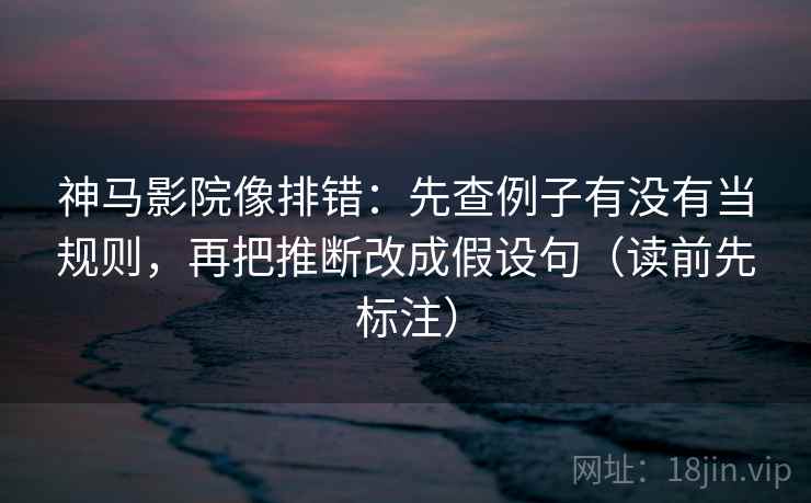 神马影院像排错：先查例子有没有当规则，再把推断改成假设句（读前先标注）
