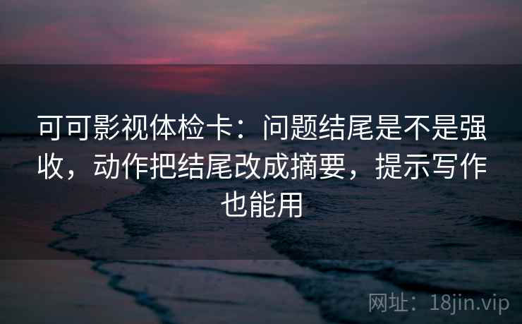 可可影视体检卡：问题结尾是不是强收，动作把结尾改成摘要，提示写作也能用