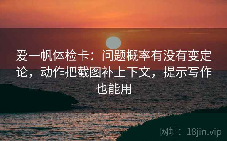 爱一帆体检卡:问题概率有没有变定论,动作把截图补上下文,提示写作也能用 爱一帆体检卡:问题概率有没有变定论,动作把截图补上下文,提示写作也能用