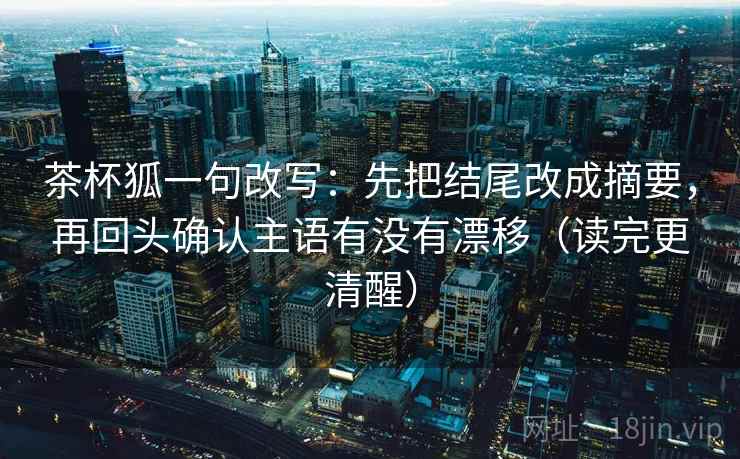 茶杯狐一句改写：先把结尾改成摘要，再回头确认主语有没有漂移（读完更清醒）