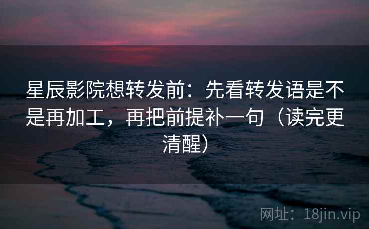 星辰影院想转发前：先看转发语是不是再加工，再把前提补一句（读完更清醒）