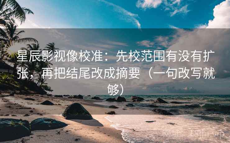 星辰影视像校准：先校范围有没有扩张，再把结尾改成摘要（一句改写就够）