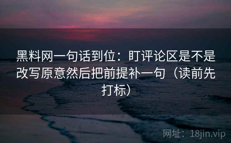 黑料网一句话到位:盯评论区是不是改写原意然后把前提补一句(读前先打标) 黑料网一句话到位:盯评论区是不是改写原意然后把前提补一句(读前先打标)