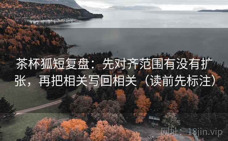 茶杯狐短复盘：先对齐范围有没有扩张，再把相关写回相关（读前先标注）