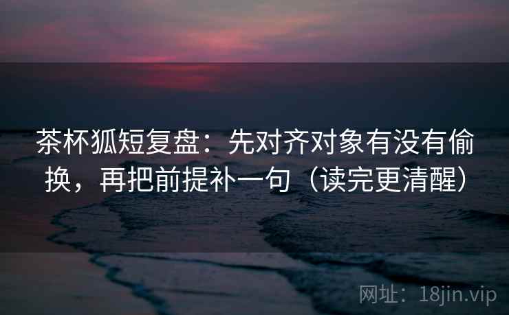 茶杯狐短复盘：先对齐对象有没有偷换，再把前提补一句（读完更清醒）