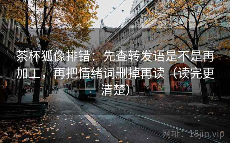 茶杯狐像排错：先查转发语是不是再加工，再把情绪词删掉再读（读完更清楚）
