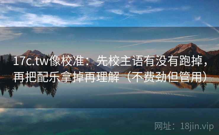17c.tw像校准：先校主语有没有跑掉，再把配乐拿掉再理解（不费劲但管用）