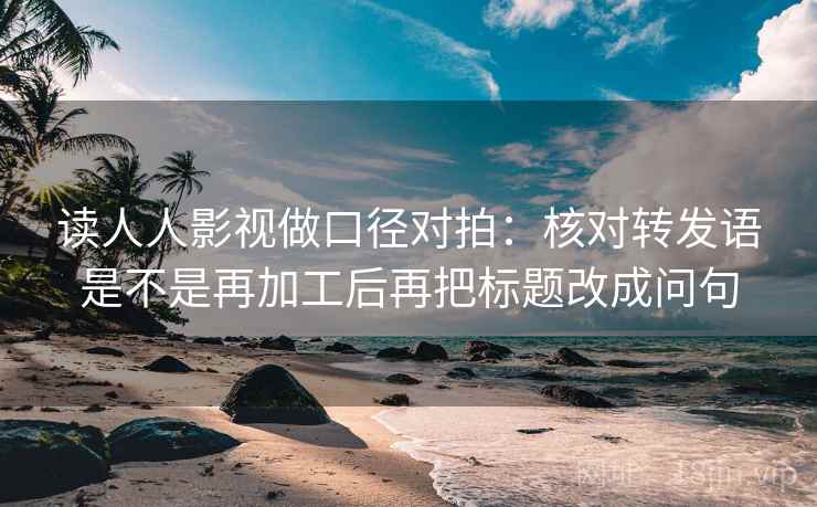 读人人影视做口径对拍：核对转发语是不是再加工后再把标题改成问句