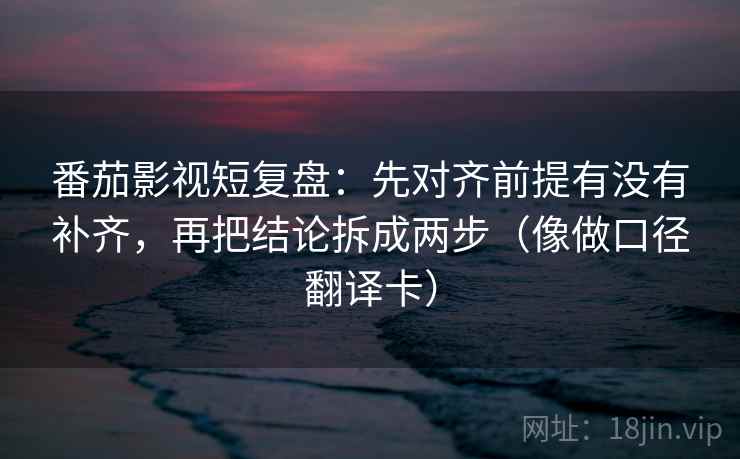番茄影视短复盘：先对齐前提有没有补齐，再把结论拆成两步（像做口径翻译卡）
