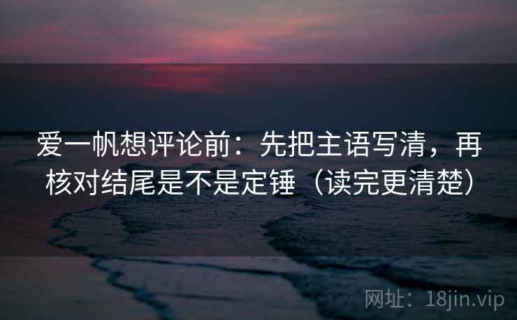 爱一帆想评论前:先把主语写清,再核对结尾是不是定锤(读完更清楚) 爱一帆想评论前:先把主语写清,再核对结尾是不是定锤(读完更清楚)
