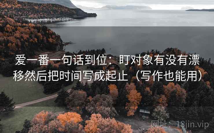 爱一番一句话到位：盯对象有没有漂移然后把时间写成起止（写作也能用）