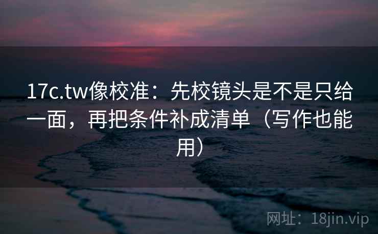 17c.tw像校准：先校镜头是不是只给一面，再把条件补成清单（写作也能用）