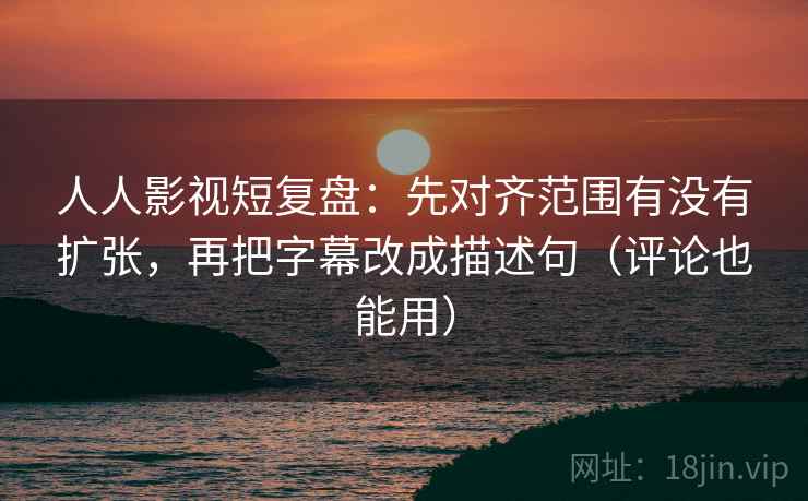 人人影视短复盘：先对齐范围有没有扩张，再把字幕改成描述句（评论也能用）