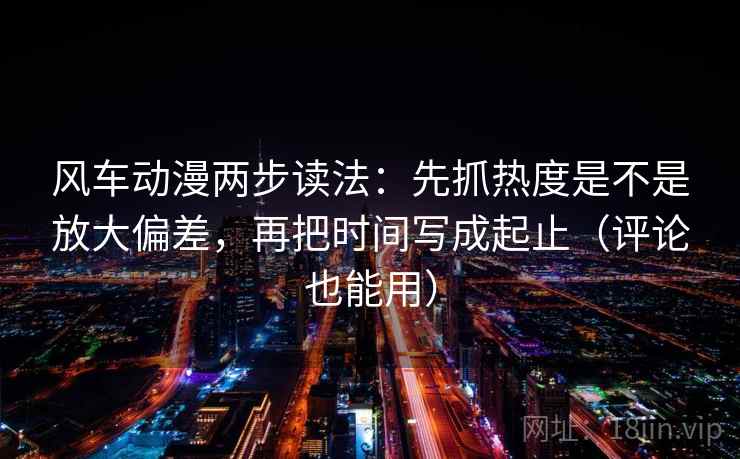 风车动漫两步读法：先抓热度是不是放大偏差，再把时间写成起止（评论也能用）