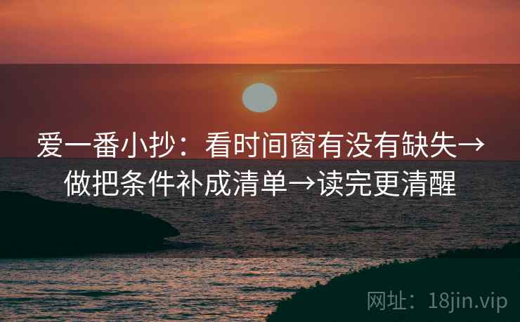 爱一番小抄:看时间窗有没有缺失→做把条件补成清单→读完更清醒 爱一番小抄:看时间窗有没有缺失→做把条件补成清单→读完更清醒