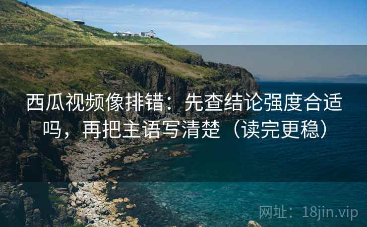 西瓜视频像排错：先查结论强度合适吗，再把主语写清楚（读完更稳）