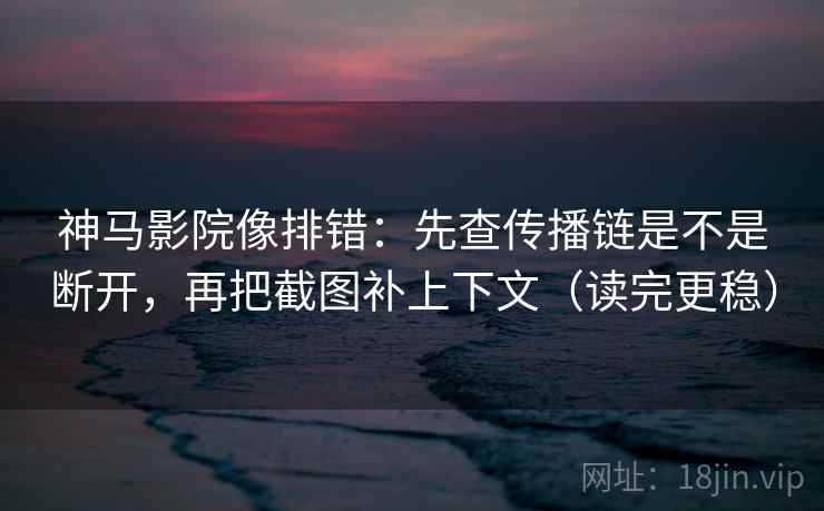 神马影院像排错：先查传播链是不是断开，再把截图补上下文（读完更稳）