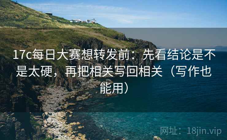 17c每日大赛想转发前：先看结论是不是太硬，再把相关写回相关（写作也能用）
