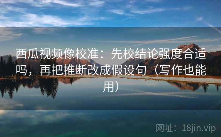 西瓜视频像校准：先校结论强度合适吗，再把推断改成假设句（写作也能用）