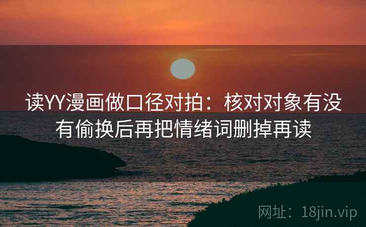 读YY漫画做口径对拍:核对对象有没有偷换后再把情绪词删掉再读 读YY漫画做口径对拍:核对对象有没有偷换后再把情绪词删掉再读