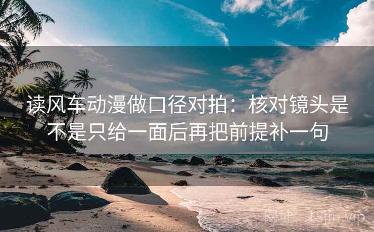 读风车动漫做口径对拍：核对镜头是不是只给一面后再把前提补一句
