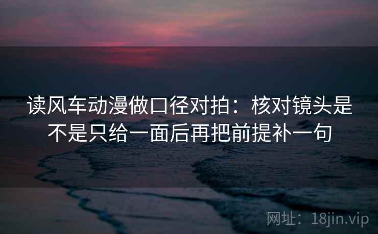 读风车动漫做口径对拍:核对镜头是不是只给一面后再把前提补一句 读风车动漫做口径对拍:核对镜头是不是只给一面后再把前提补一句