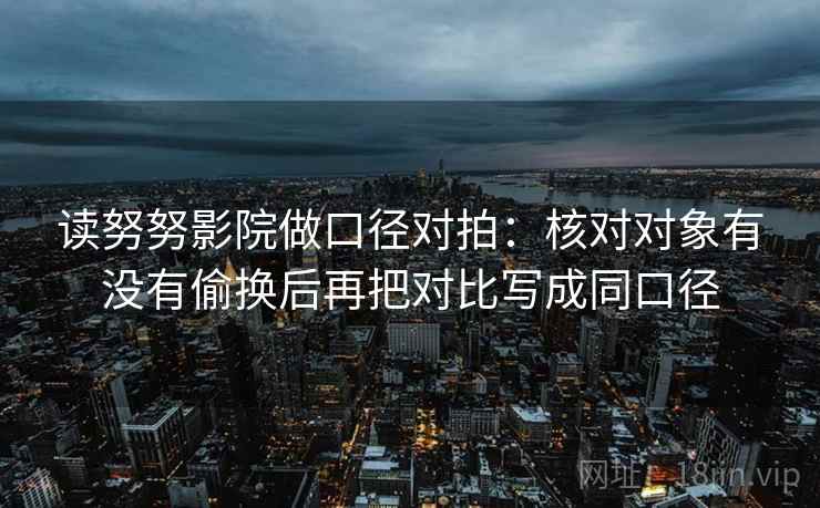 读努努影院做口径对拍：核对对象有没有偷换后再把对比写成同口径