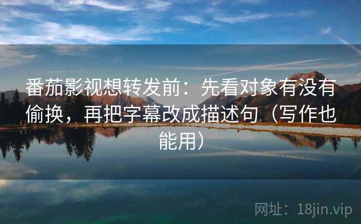 番茄影视想转发前：先看对象有没有偷换，再把字幕改成描述句（写作也能用）
