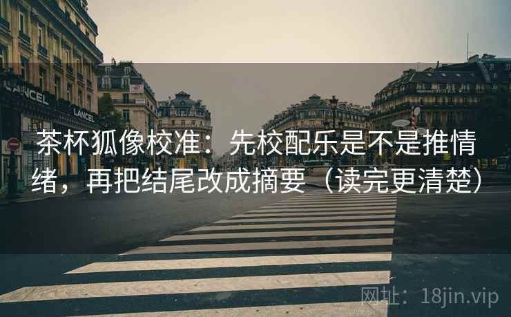 茶杯狐像校准：先校配乐是不是推情绪，再把结尾改成摘要（读完更清楚）