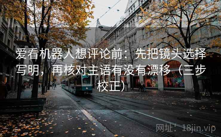 爱看机器人想评论前:先把镜头选择写明,再核对主语有没有漂移(三步校正) 爱看机器人想评论前:先把镜头选择写明,再核对主语有没有漂移(三步校正)