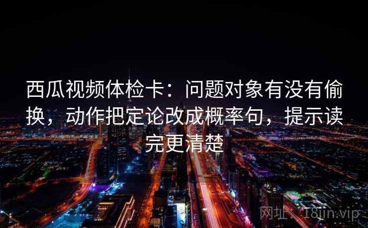 西瓜视频体检卡：问题对象有没有偷换，动作把定论改成概率句，提示读完更清楚