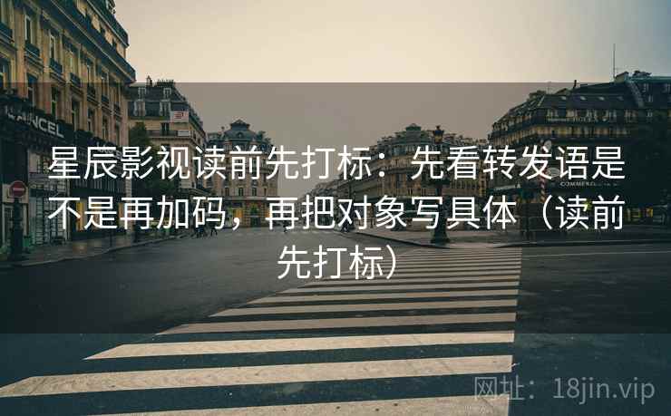 星辰影视读前先打标：先看转发语是不是再加码，再把对象写具体（读前先打标）
