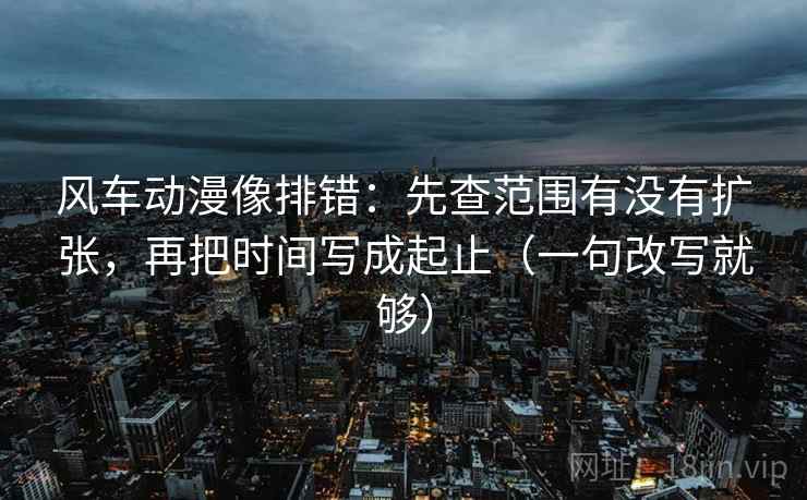 风车动漫像排错：先查范围有没有扩张，再把时间写成起止（一句改写就够）