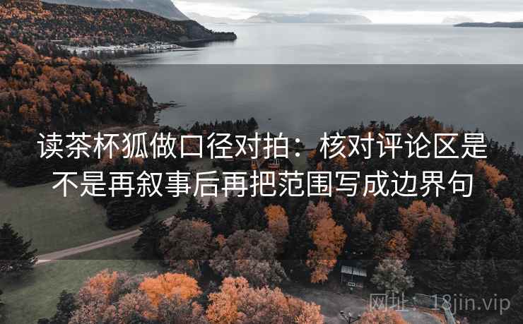 读茶杯狐做口径对拍:核对评论区是不是再叙事后再把范围写成边界句 读茶杯狐做口径对拍:核对评论区是不是再叙事后再把范围写成边界句