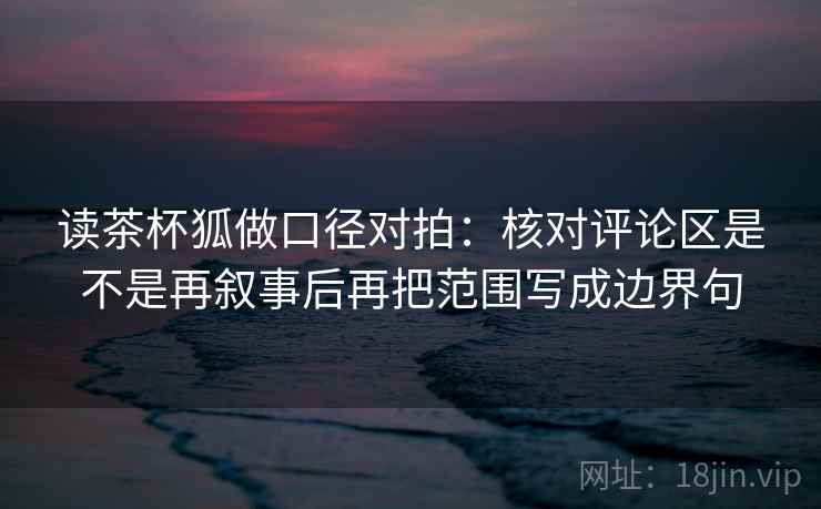 读茶杯狐做口径对拍：核对评论区是不是再叙事后再把范围写成边界句