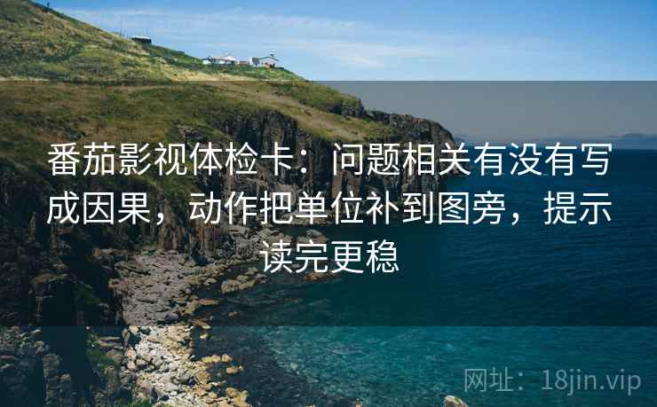 番茄影视体检卡：问题相关有没有写成因果，动作把单位补到图旁，提示读完更稳