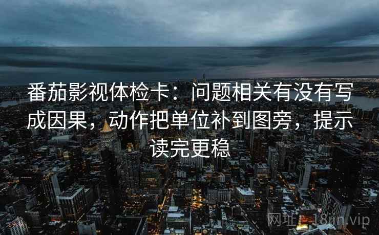 番茄影视体检卡：问题相关有没有写成因果，动作把单位补到图旁，提示读完更稳