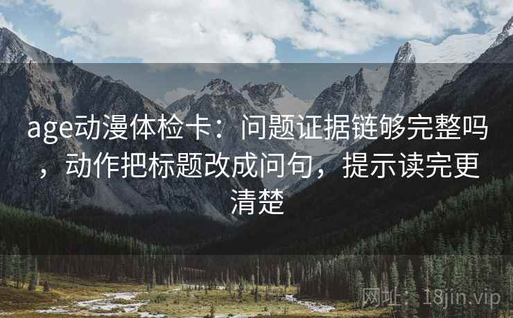 age动漫体检卡：问题证据链够完整吗，动作把标题改成问句，提示读完更清楚