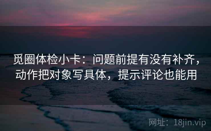 觅圈体检小卡:问题前提有没有补齐,动作把对象写具体,提示评论也能用 觅圈体检小卡:问题前提有没有补齐,动作把对象写具体,提示评论也能用