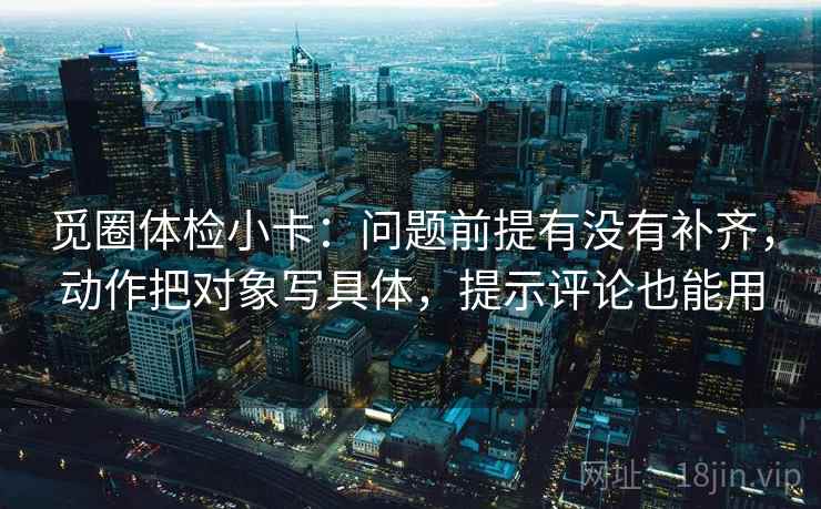 觅圈体检小卡：问题前提有没有补齐，动作把对象写具体，提示评论也能用