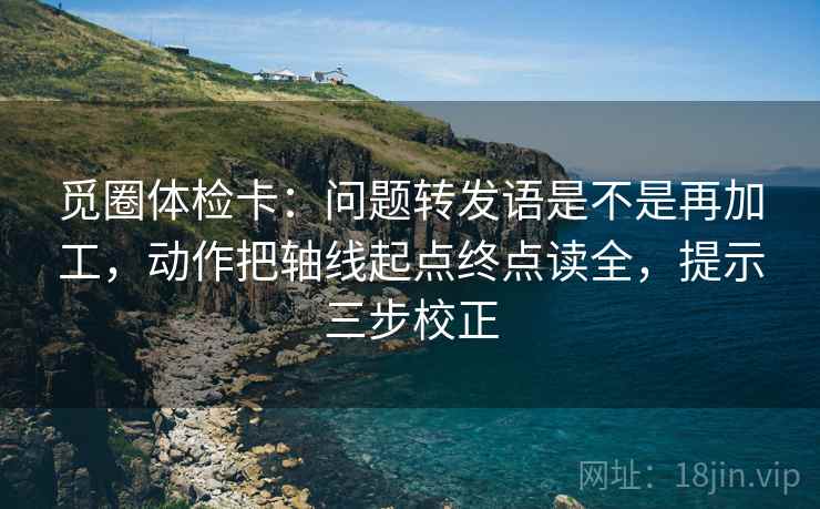 觅圈体检卡:问题转发语是不是再加工,动作把轴线起点终点读全,提示三步校正 觅圈体检卡:问题转发语是不是再加工,动作把轴线起点终点读全,提示三步校正