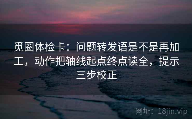 觅圈体检卡：问题转发语是不是再加工，动作把轴线起点终点读全，提示三步校正