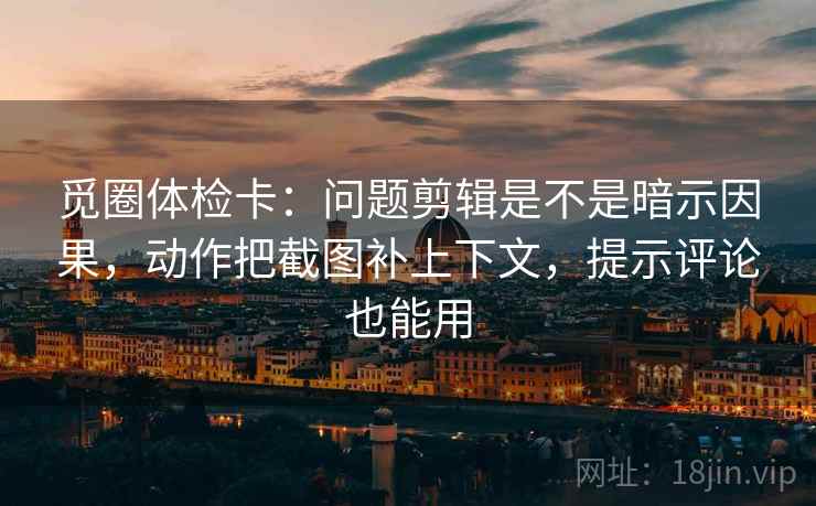 觅圈体检卡：问题剪辑是不是暗示因果，动作把截图补上下文，提示评论也能用