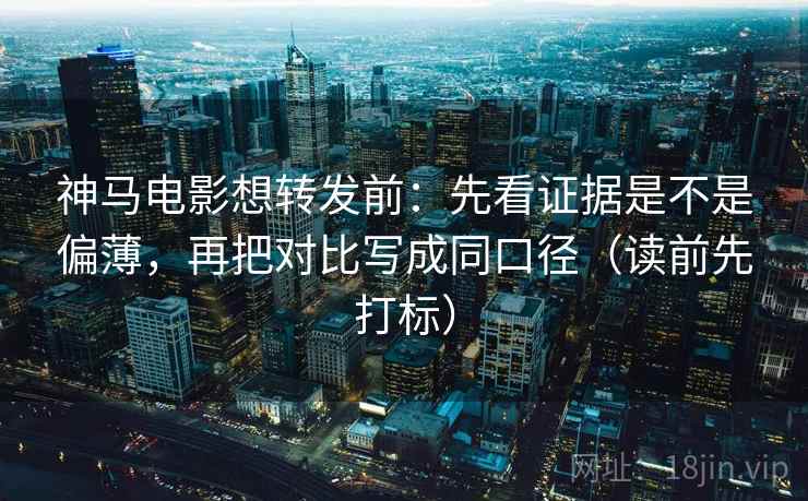 神马电影想转发前：先看证据是不是偏薄，再把对比写成同口径（读前先打标）
