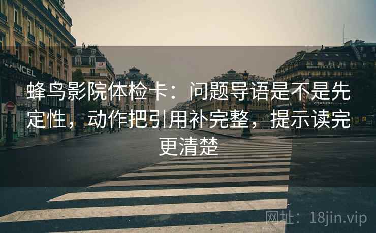 蜂鸟影院体检卡:问题导语是不是先定性,动作把引用补完整,提示读完更清楚 蜂鸟影院体检卡:问题导语是不是先定性,动作把引用补完整,提示读完更清楚